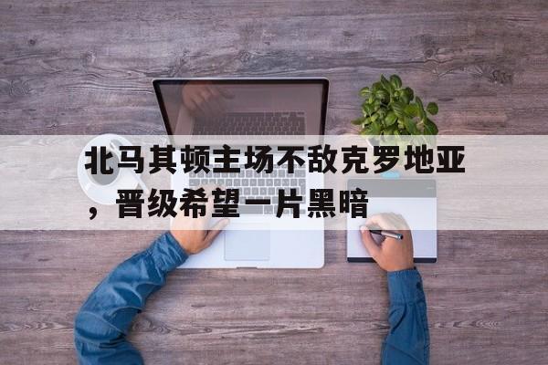 球速体育官网-包含北马其顿主场不敌克罗地亚，晋级希望一片黑暗的词条